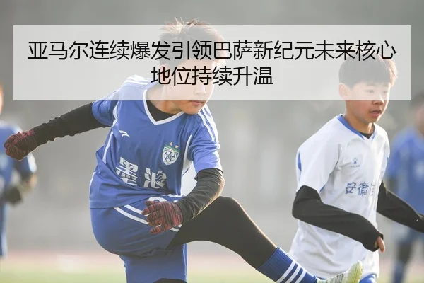 亚马尔连续爆发引领巴萨新纪元未来核心地位持续升温