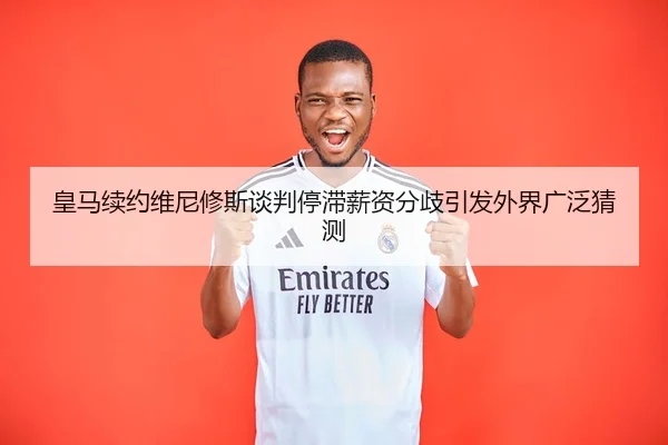 皇马续约维尼修斯谈判停滞薪资分歧引发外界广泛猜测