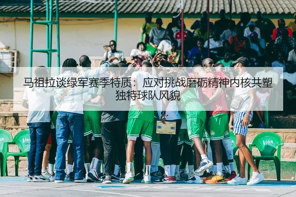 马祖拉谈绿军赛季特质：应对挑战磨砺精神内核共塑独特球队风貌